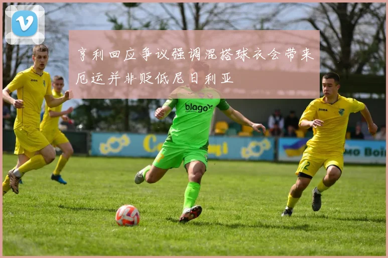 亨利回应争议强调混搭球衣会带来厄运并非贬低尼日利亚