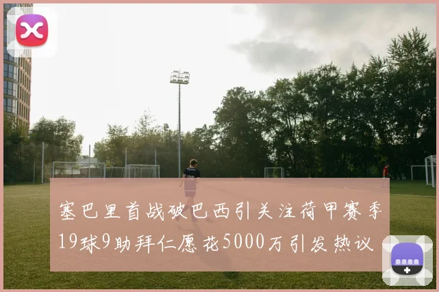 塞巴里首战破巴西引关注荷甲赛季19球9助拜仁愿花5000万引发热议