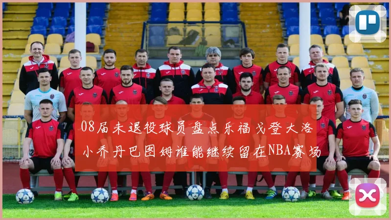 08届未退役球员盘点乐福戈登大洛小乔丹巴图姆谁能继续留在NBA赛场上
