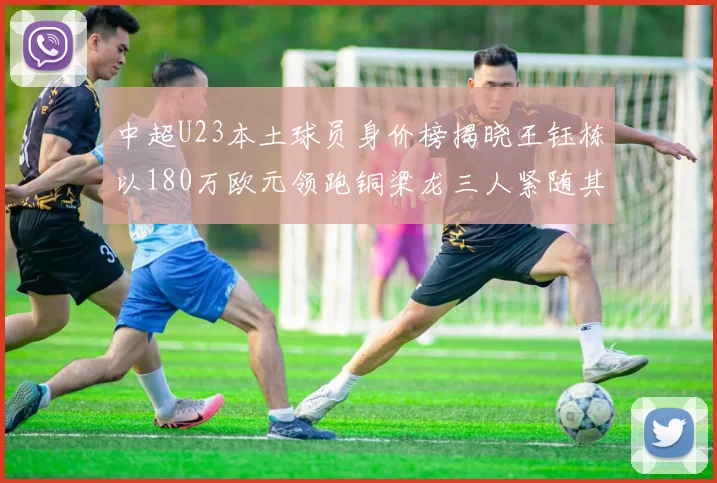 中超U23本土球员身价榜揭晓王钰栋以180万欧元领跑铜梁龙三人紧随其后
