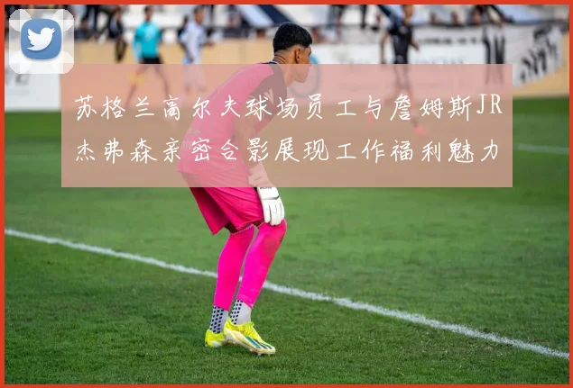 苏格兰高尔夫球场员工与詹姆斯JR杰弗森亲密合影展现工作福利魅力