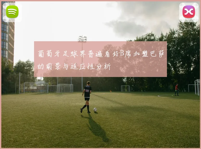 葡萄牙足球界普遍看好B席加盟巴萨的前景与适应性分析
