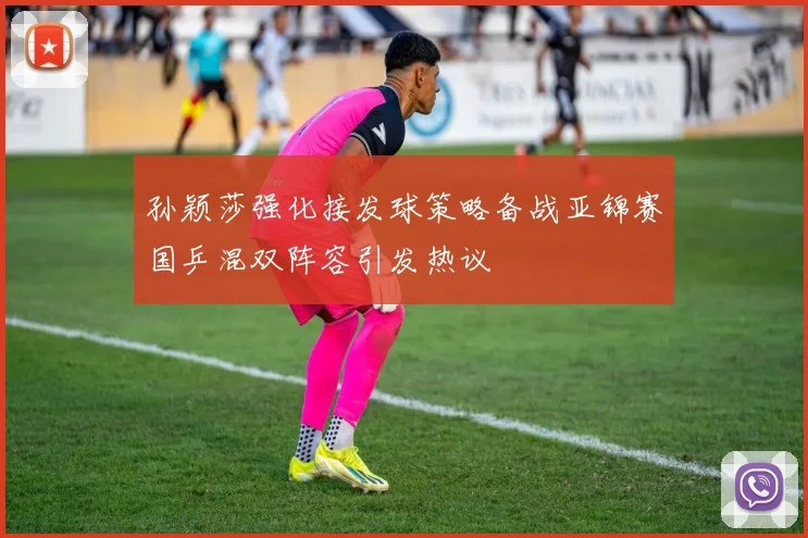 孙颖莎强化接发球策略备战亚锦赛国乒混双阵容引发热议