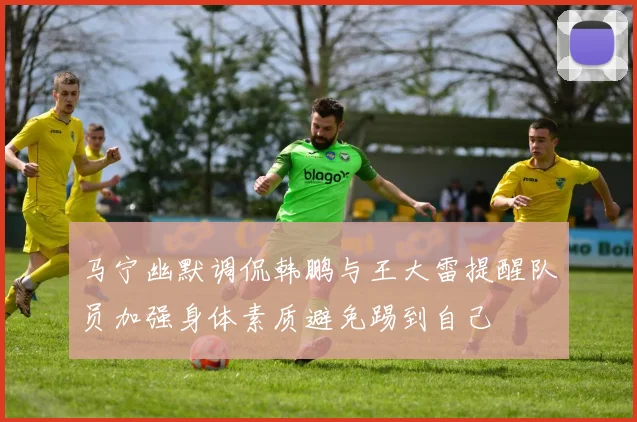 马宁幽默调侃韩鹏与王大雷提醒队员加强身体素质避免踢到自己
