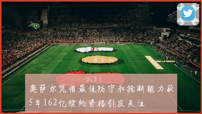 奥萨尔凭借最佳防守和抢断能力获5年162亿续约资格引发关注