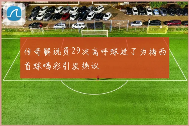 传奇解说员29次高呼球进了为梅西首球喝彩引发热议
