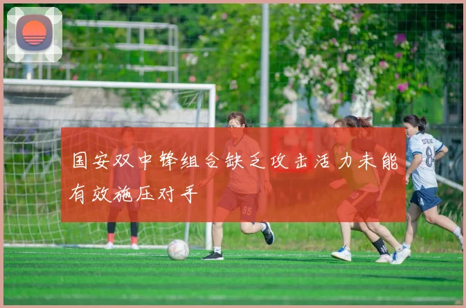 国安双中锋组合缺乏攻击活力未能有效施压对手