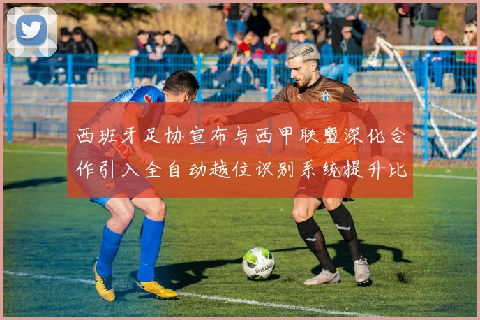 西班牙足协宣布与西甲联盟深化合作引入全自动越位识别系统提升比赛公正性