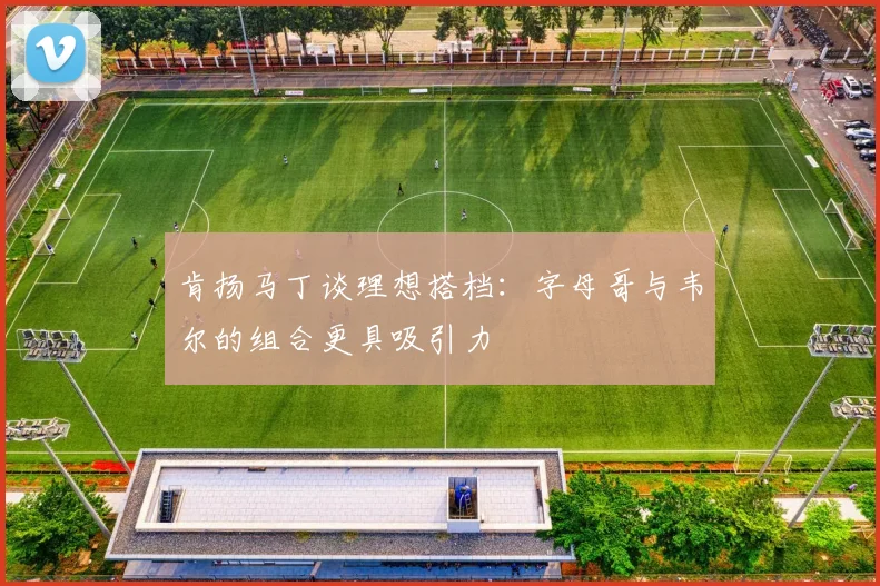 肯扬马丁谈理想搭档：字母哥与韦尔的组合更具吸引力