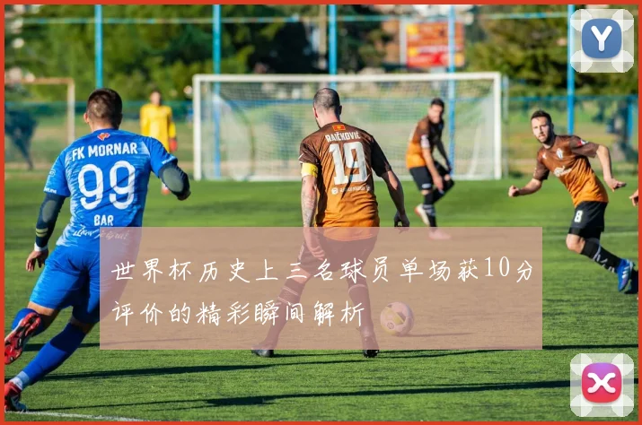 世界杯历史上三名球员单场获10分评价的精彩瞬间解析