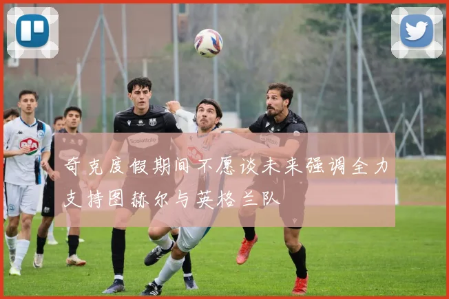 奇克度假期间不愿谈未来强调全力支持图赫尔与英格兰队