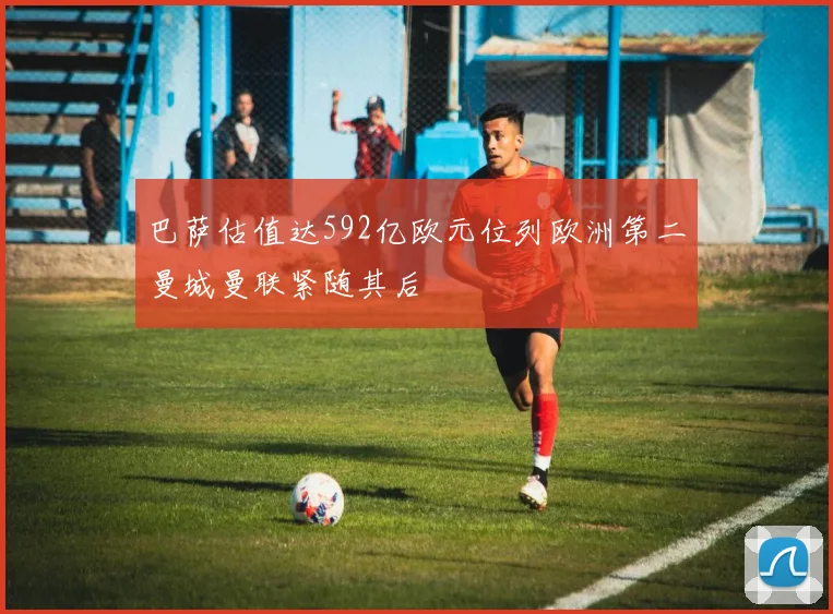 巴萨估值达592亿欧元位列欧洲第二曼城曼联紧随其后