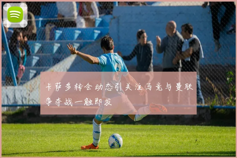 卡萨多转会动态引关注马竞与曼联争夺战一触即发