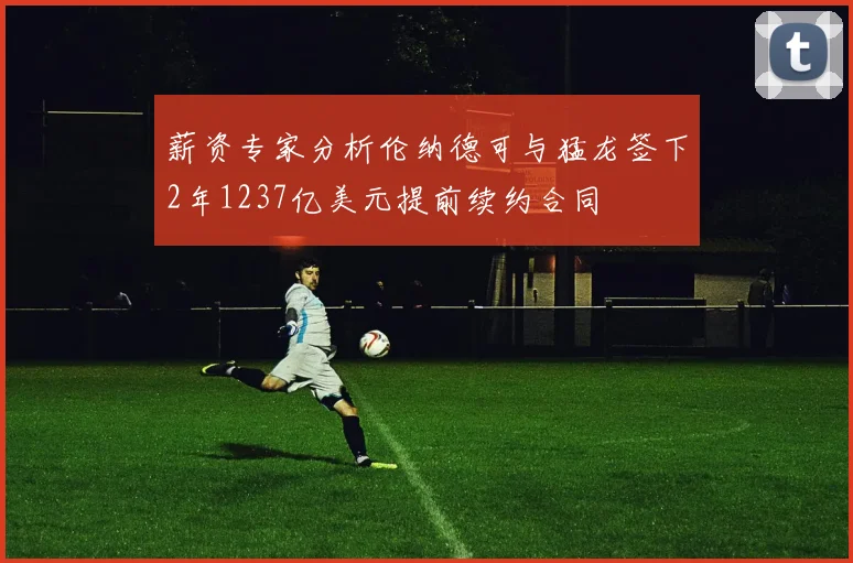 薪资专家分析伦纳德可与猛龙签下2年1237亿美元提前续约合同