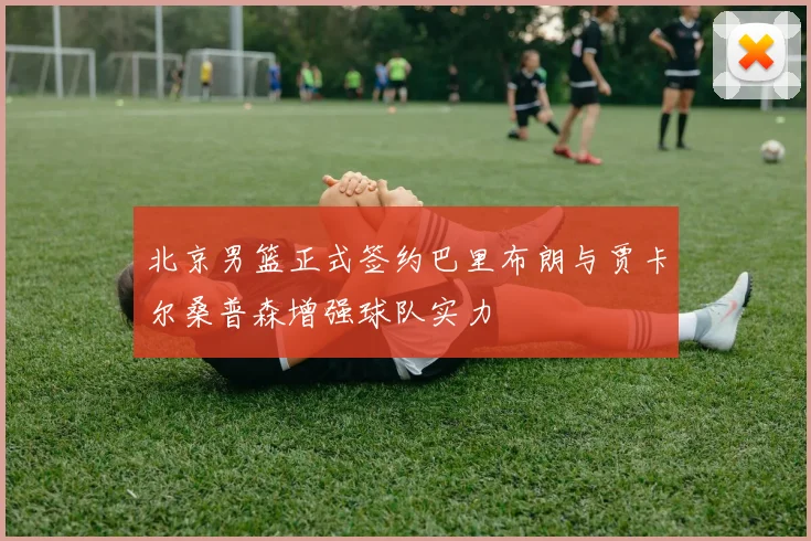 北京男篮正式签约巴里布朗与贾卡尔桑普森增强球队实力
